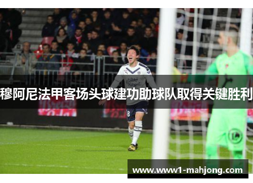 穆阿尼法甲客场头球建功助球队取得关键胜利 穆阿尼法甲客场头球建功助球队取得关键胜利